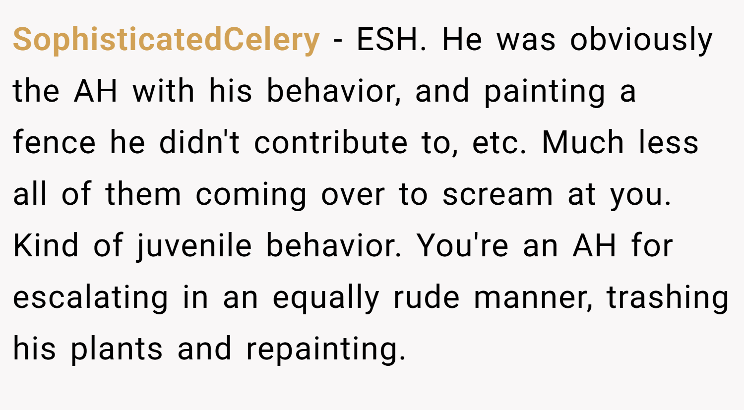 SophisticatedCelery − ESH. He was obviously the AH with his behavior, and painting a fence he didn't contribute to, etc. Much less all of them coming over to scream at you. Kind of juvenile behavior. You're an AH for escalating in an equally rude manner, trashing his plants and repainting.