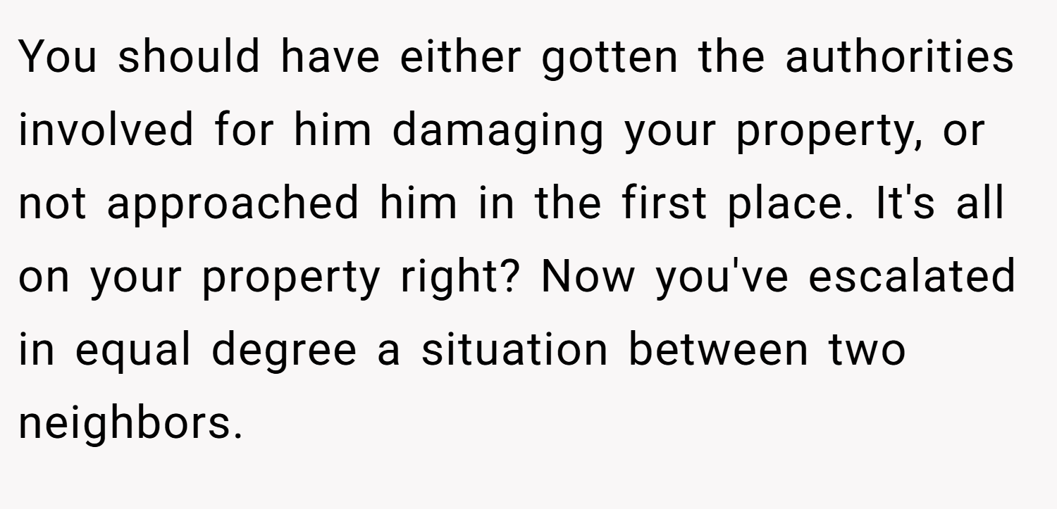 You should have either gotten the authorities involved for him damaging your property, or not approached him in the first place. It's all on your property right? Now you've escalated in equal degree a situation between two neighbors.