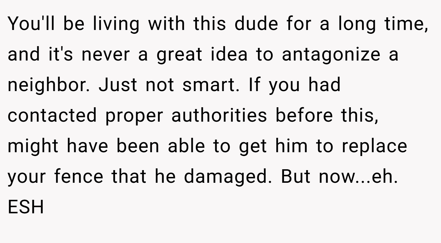 You'll be living with this dude for a long time, and it's never a great idea to antagonize a neighbor. Just not smart. If you had contacted proper authorities before this, might have been able to get him to replace your fence that he damaged. But now...eh. ESH