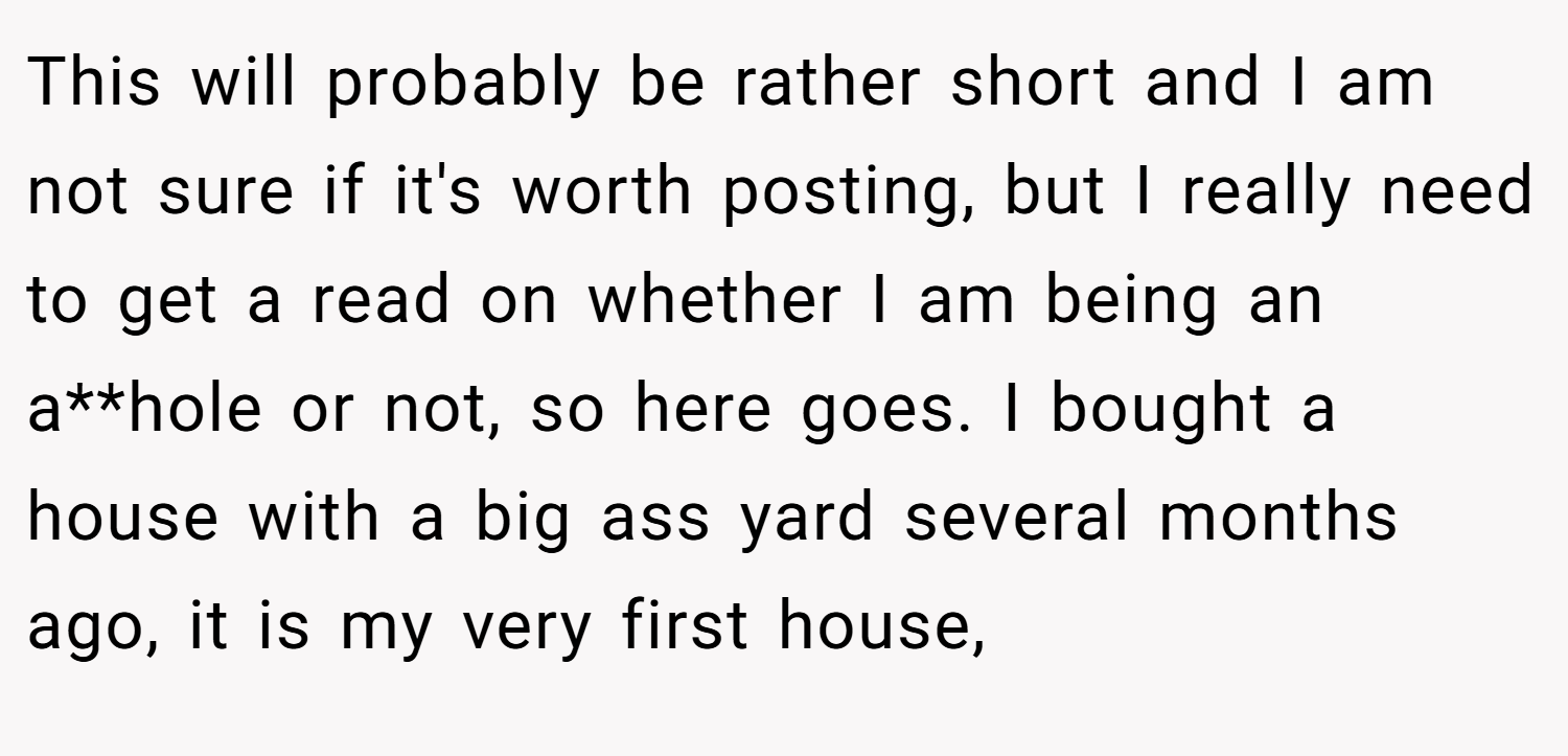 This will probably be rather short and I am not sure if it's worth posting, but I really need to get a read on whether I am being an a**hole or not, so here goes. I bought a house with a big ass yard several months ago, it is my very first house,