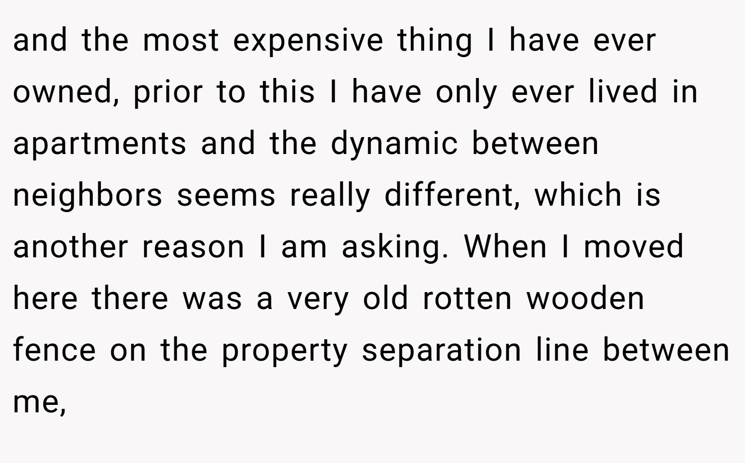 and the most expensive thing I have ever owned, prior to this I have only ever lived in apartments and the dynamic between neighbors seems really different, which is another reason I am asking. When I moved here there was a very old rotten wooden fence on the property separation line between me,