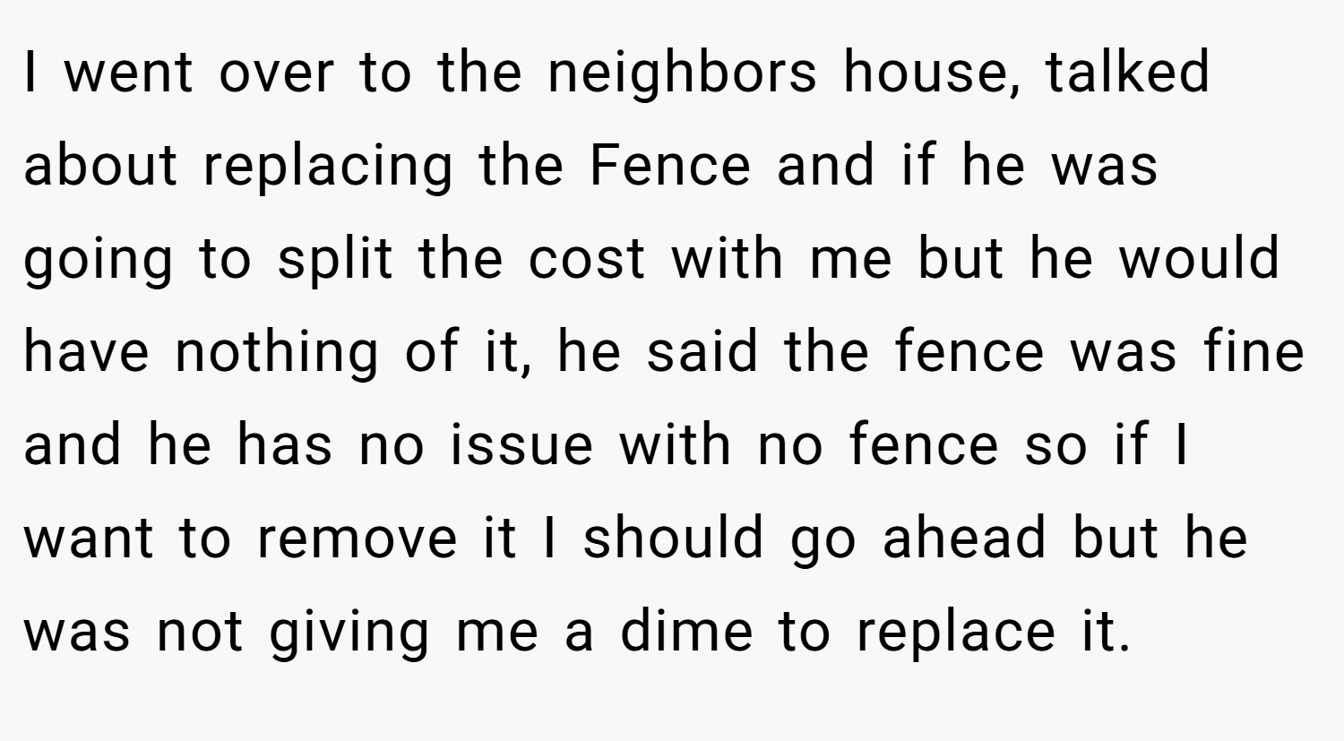 I went over to the neighbors house, talked about replacing the Fence and if he was going to split the cost with me but he would have nothing of it, he said the fence was fine and he has no issue with no fence so if I want to remove it I should go ahead but he was not giving me a dime to replace it.