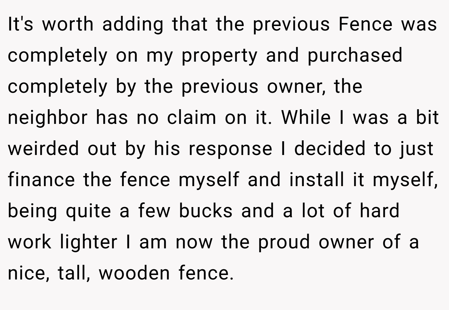 It's worth adding that the previous Fence was completely on my property and purchased completely by the previous owner, the neighbor has no claim on it. While I was a bit weirded out by his response I decided to just finance the fence myself and install it myself, being quite a few bucks and a lot of hard work lighter I am now the proud owner of a nice, tall, wooden fence.
