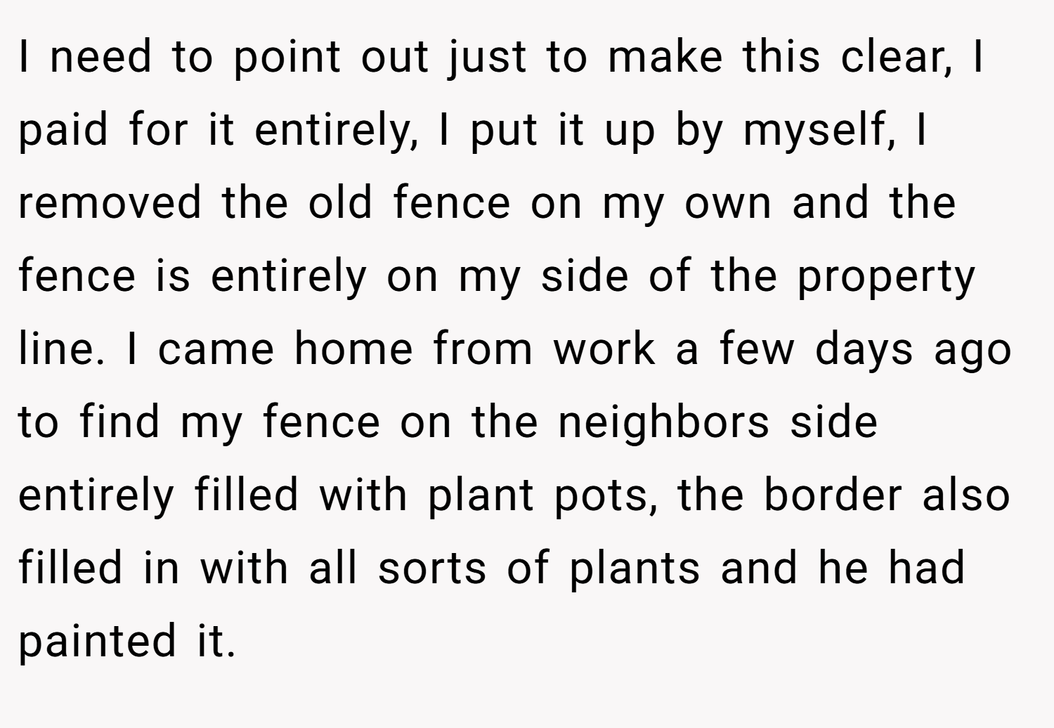 I need to point out just to make this clear, I paid for it entirely, I put it up by myself, I removed the old fence on my own and the fence is entirely on my side of the property line. I came home from work a few days ago to find my fence on the neighbors side entirely filled with plant pots, the border also filled in with all sorts of plants and he had painted it.