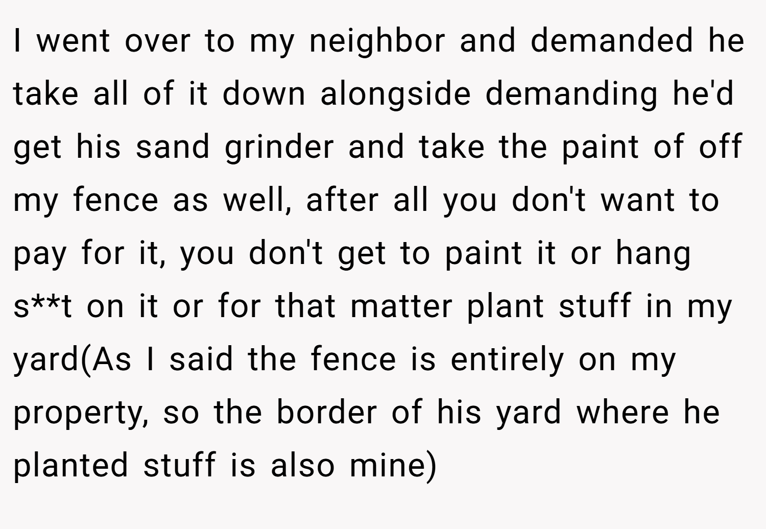 I went over to my neighbor and demanded he take all of it down alongside demanding he'd get his sand grinder and take the paint of off my fence as well, after all you don't want to pay for it, you don't get to paint it or hang s**t on it or for that matter plant stuff in my yard(As I said the fence is entirely on my property, so the border of his yard where he planted stuff is also mine)
