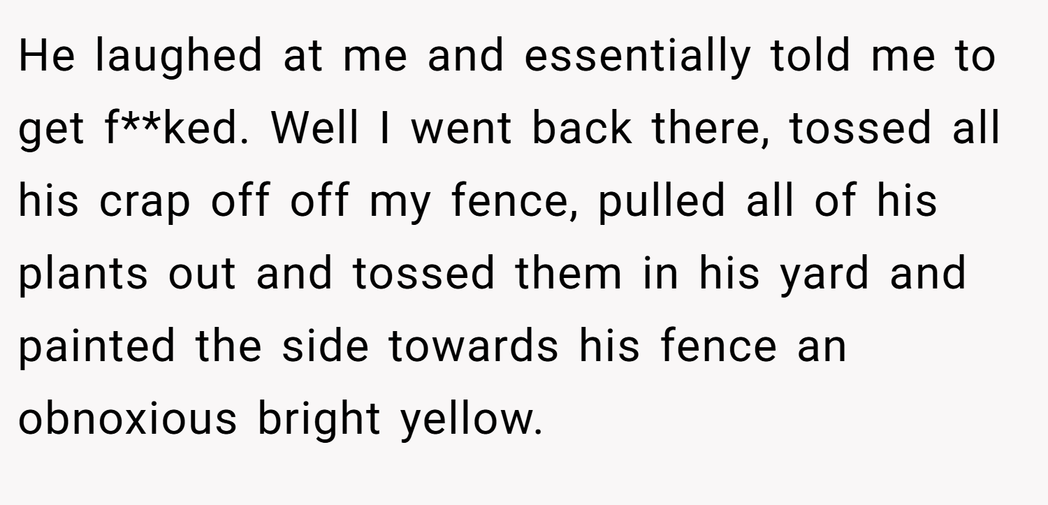 He laughed at me and essentially told me to get f**ked. Well I went back there, tossed all his crap off off my fence, pulled all of his plants out and tossed them in his yard and painted the side towards his fence an obnoxious bright yellow.