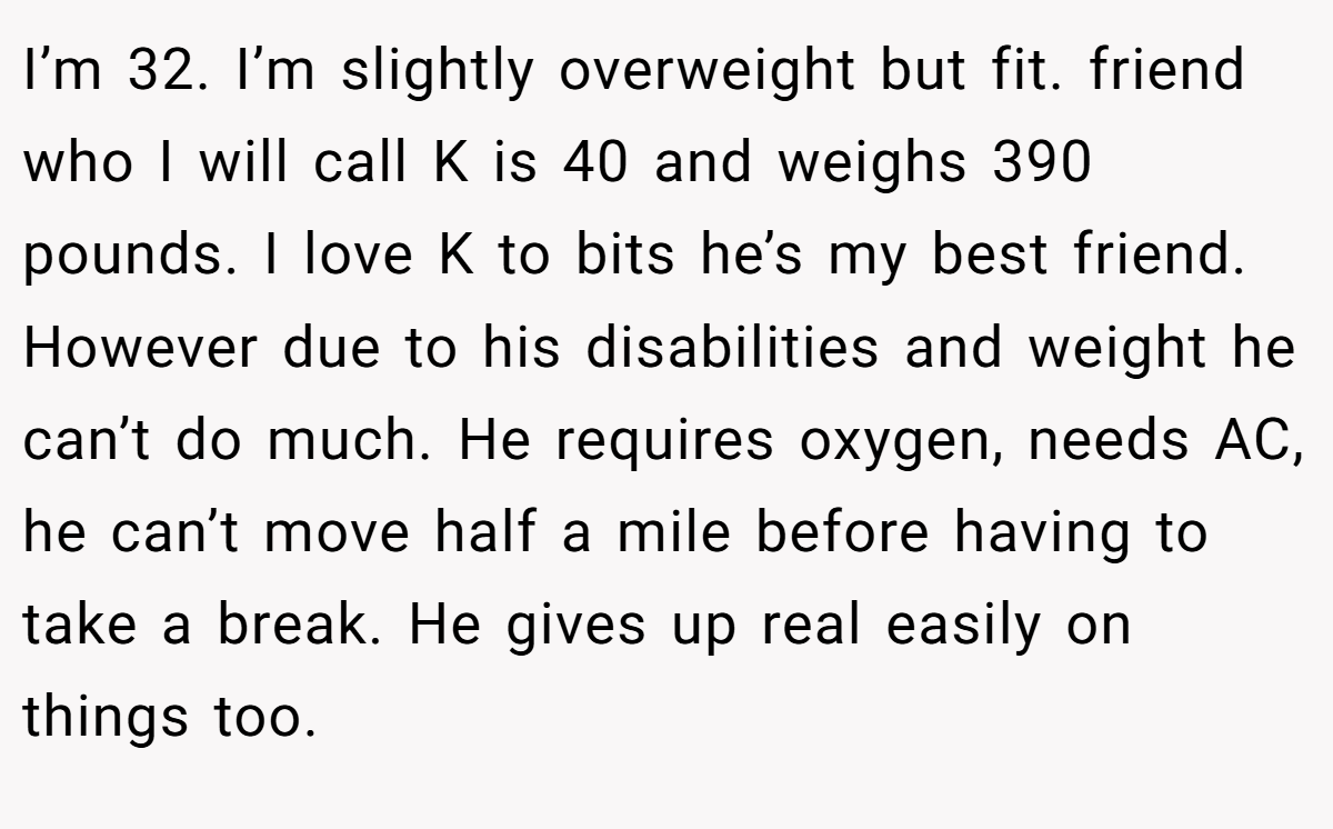 I’m 32. I’m slightly overweight but fit. friend who I will call K is 40 and weighs 390 pounds. I love K to bits he’s my best friend. However due to his disabilities and weight he can’t do much. He requires oxygen, needs AC, he can’t move half a mile before having to take a break. He gives up real easily on things too.