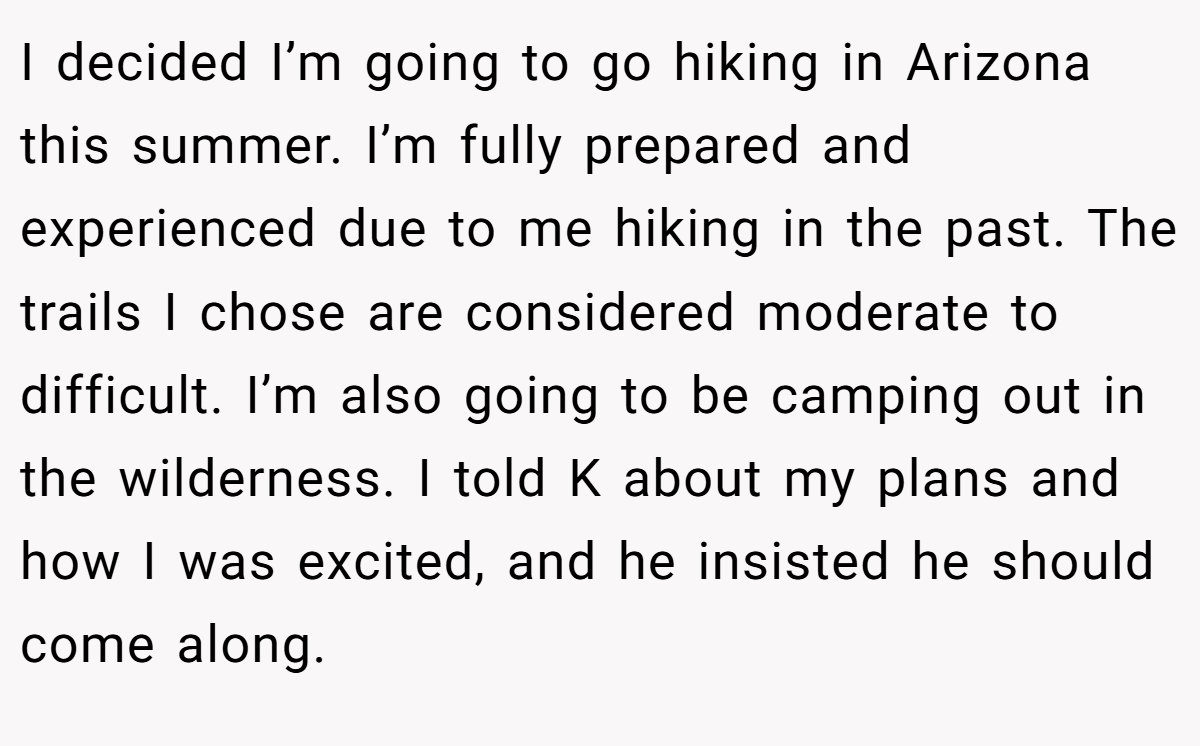 I decided I’m going to go hiking in Arizona this summer. I’m fully prepared and experienced due to me hiking in the past. The trails I chose are considered moderate to difficult. I’m also going to be camping out in the wilderness. I told K about my plans and how I was excited, and he insisted he should come along.
