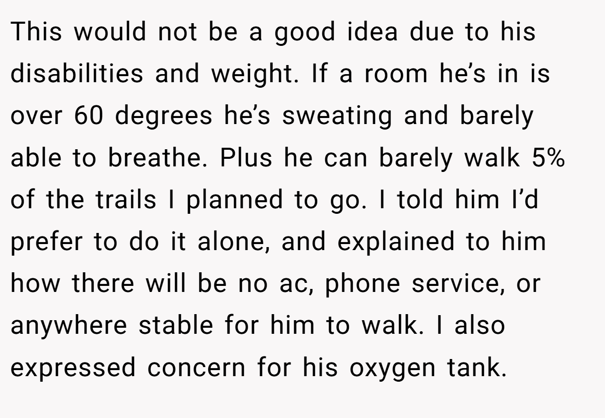 This would not be a good idea due to his disabilities and weight. If a room he’s in is over 60 degrees he’s sweating and barely able to breathe. Plus he can barely walk 5% of the trails I planned to go. I told him I’d prefer to do it alone, and explained to him how there will be no ac, phone service, or anywhere stable for him to walk. I also expressed concern for his oxygen tank.