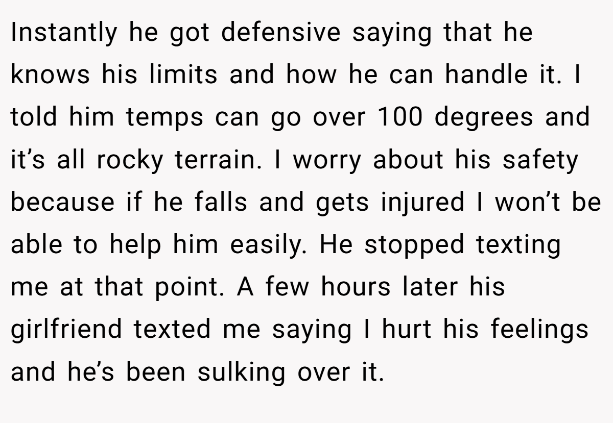 Instantly he got defensive saying that he knows his limits and how he can handle it. I told him temps can go over 100 degrees and it’s all rocky terrain. I worry about his safety because if he falls and gets injured I won’t be able to help him easily. He stopped texting me at that point. A few hours later his girlfriend texted me saying I hurt his feelings and he’s been sulking over it.