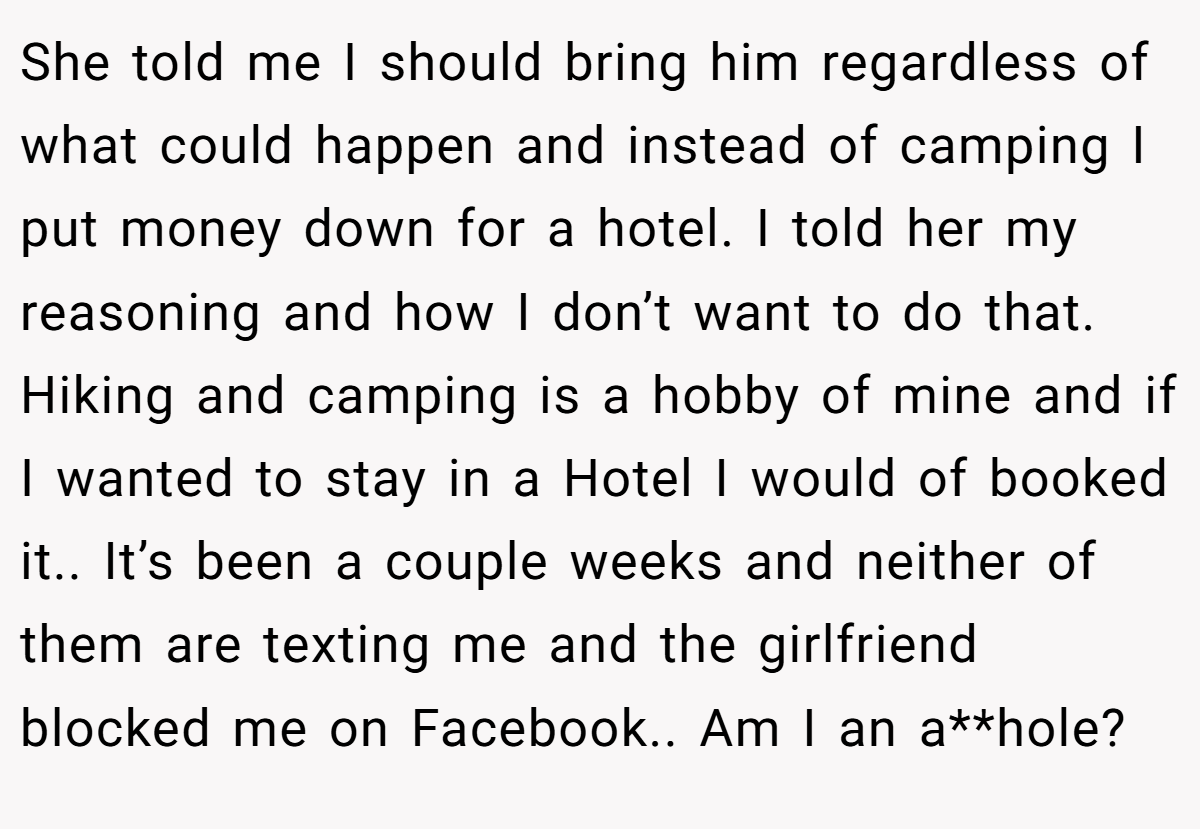 She told me I should bring him regardless of what could happen and instead of camping I put money down for a hotel. I told her my reasoning and how I don’t want to do that. Hiking and camping is a hobby of mine and if I wanted to stay in a Hotel I would of booked it.. It’s been a couple weeks and neither of them are texting me and the girlfriend blocked me on Facebook.. Am I an a**hole?