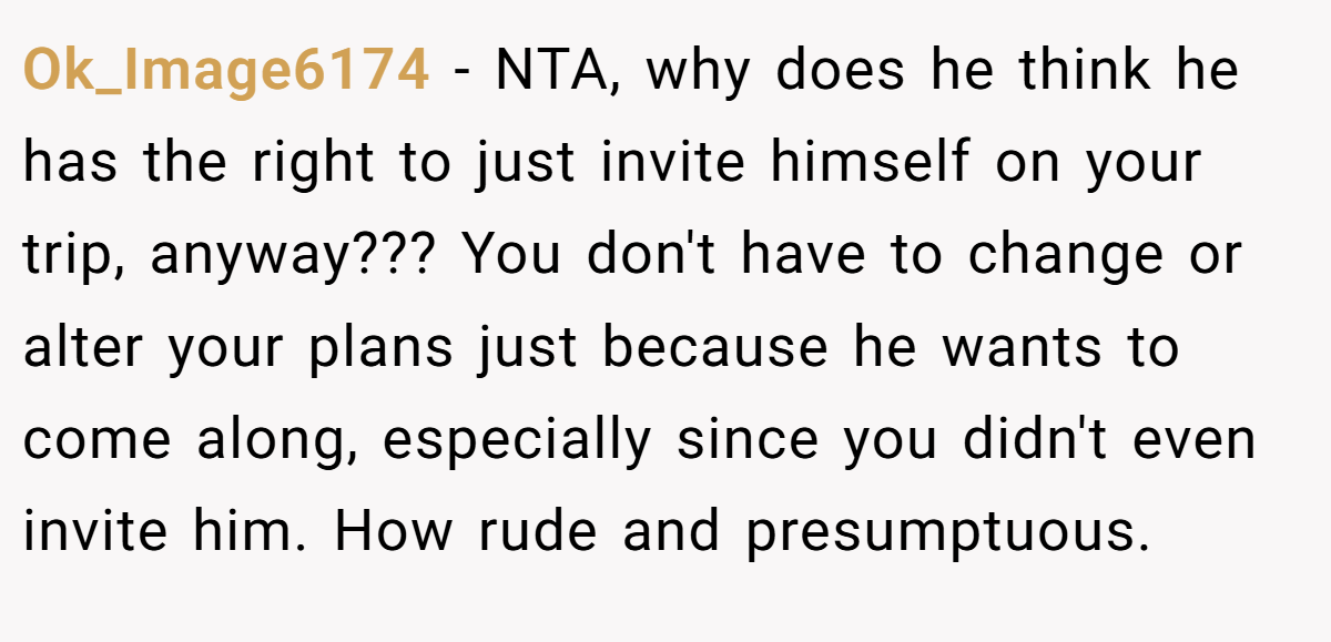 Ok_Image6174 − NTA, why does he think he has the right to just invite himself on your trip, anyway??? You don't have to change or alter your plans just because he wants to come along, especially since you didn't even invite him. How rude and presumptuous.