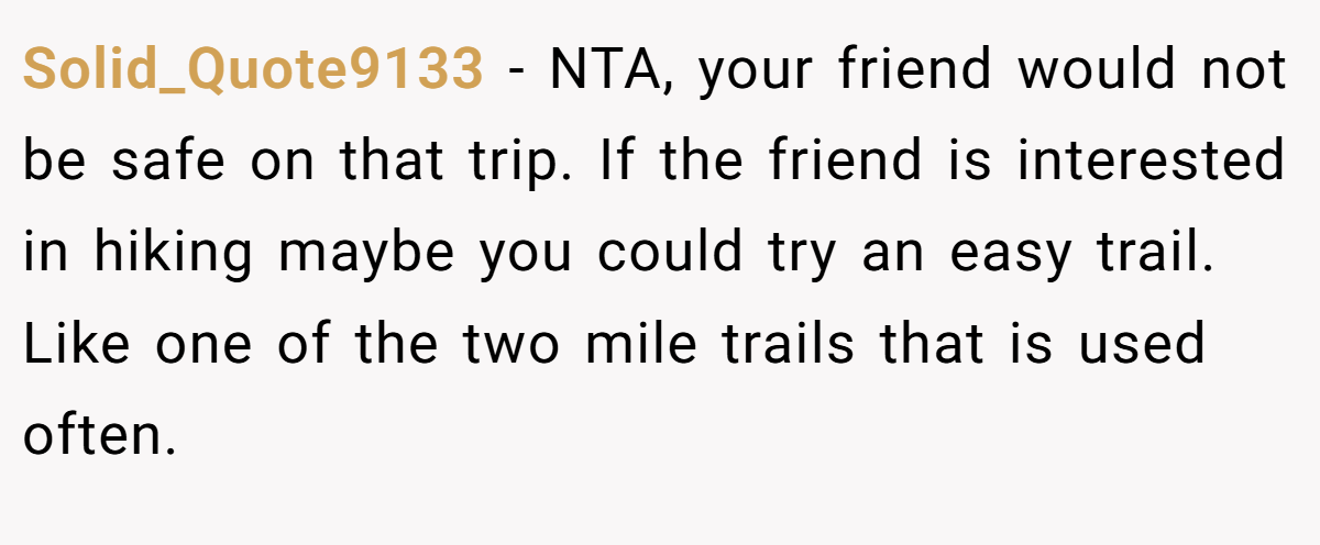 Solid_Quote9133 − NTA, your friend would not be safe on that trip. If the friend is interested in hiking maybe you could try an easy trail. Like one of the two mile trails that is used often.