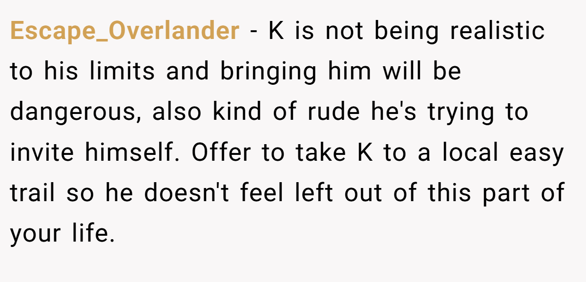 Escape_Overlander − K is not being realistic to his limits and bringing him will be dangerous, also kind of rude he's trying to invite himself. Offer to take K to a local easy trail so he doesn't feel left out of this part of your life.