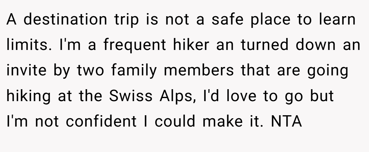 A destination trip is not a safe place to learn limits. I'm a frequent hiker an turned down an invite by two family members that are going hiking at the Swiss Alps, I'd love to go but I'm not confident I could make it. NTA