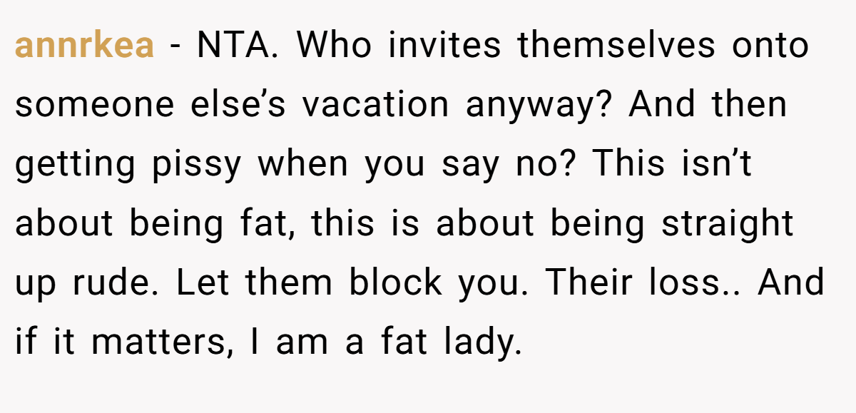 annrkea − NTA. Who invites themselves onto someone else’s vacation anyway? And then getting pissy when you say no? This isn’t about being fat, this is about being straight up rude. Let them block you. Their loss.. And if it matters, I am a fat lady.
