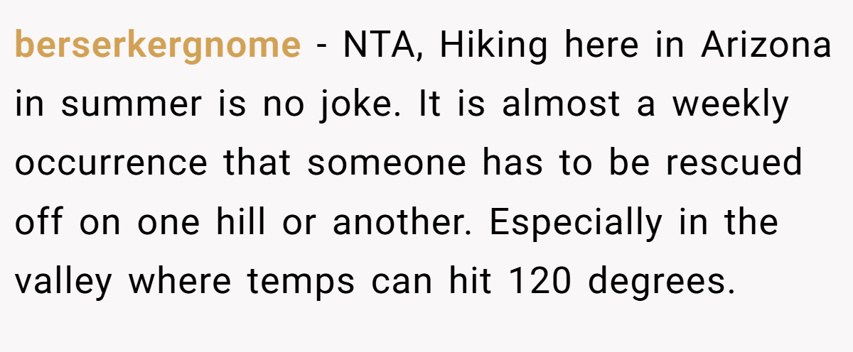 berserkergnome − NTA, Hiking here in Arizona in summer is no joke. It is almost a weekly occurrence that someone has to be rescued off on one hill or another. Especially in the valley where temps can hit 120 degrees.