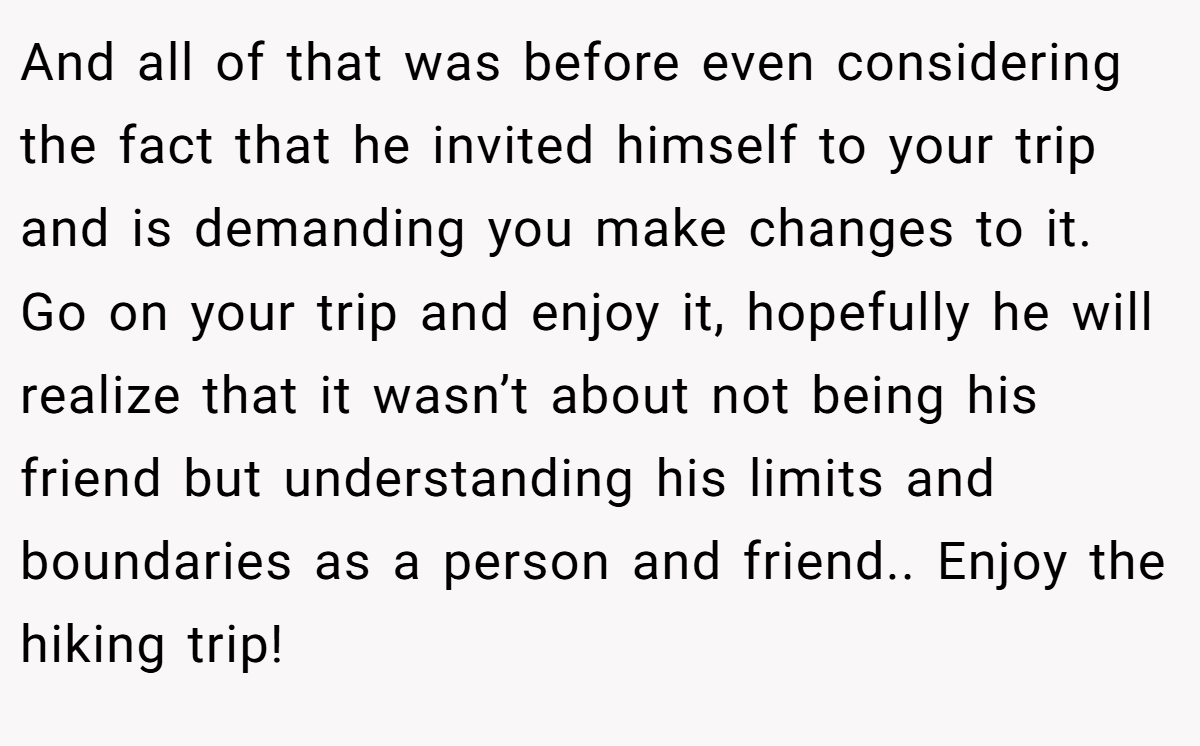 And all of that was before even considering the fact that he invited himself to your trip and is demanding you make changes to it. Go on your trip and enjoy it, hopefully he will realize that it wasn’t about not being his friend but understanding his limits and boundaries as a person and friend.. Enjoy the hiking trip!