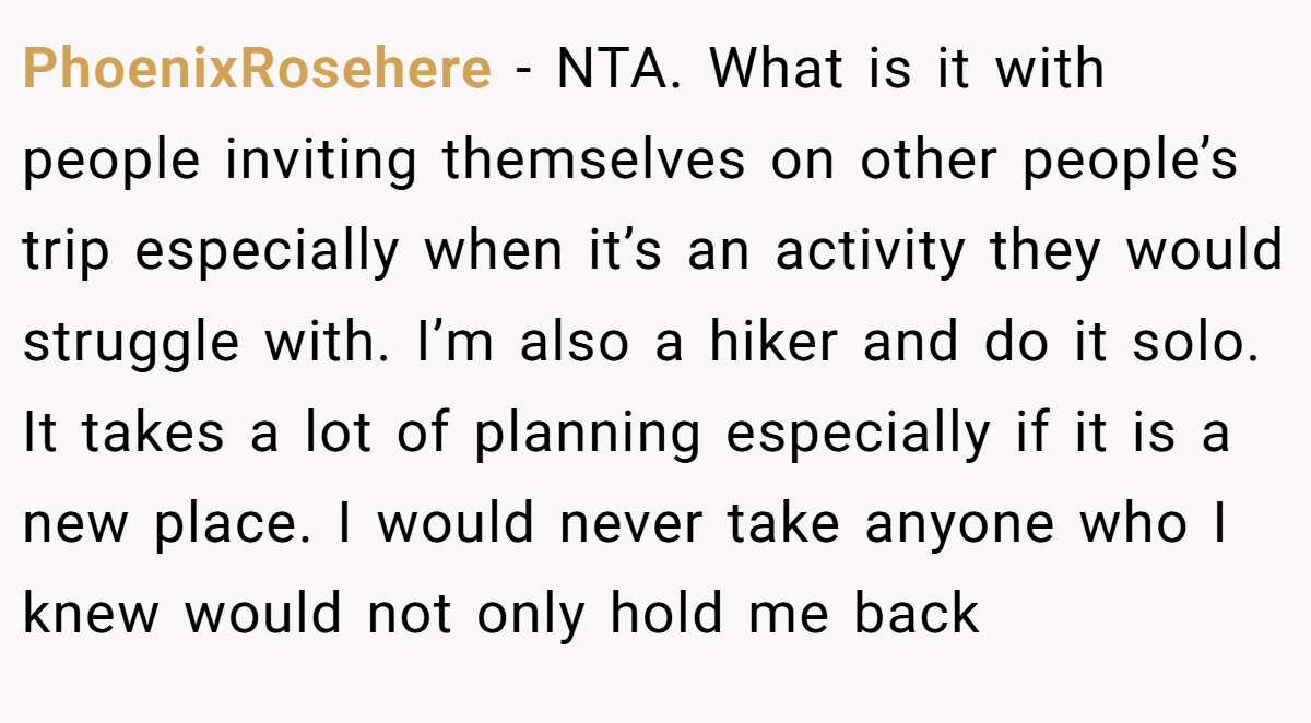 PhoenixRosehere − NTA. What is it with people inviting themselves on other people’s trip especially when it’s an activity they would struggle with. I’m also a hiker and do it solo. It takes a lot of planning especially if it is a new place. I would never take anyone who I knew would not only hold me back