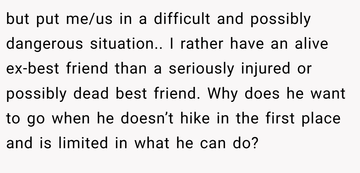 but put me/us in a difficult and possibly dangerous situation.. I rather have an alive ex-best friend than a seriously injured or possibly dead best friend. Why does he want to go when he doesn’t hike in the first place and is limited in what he can do?