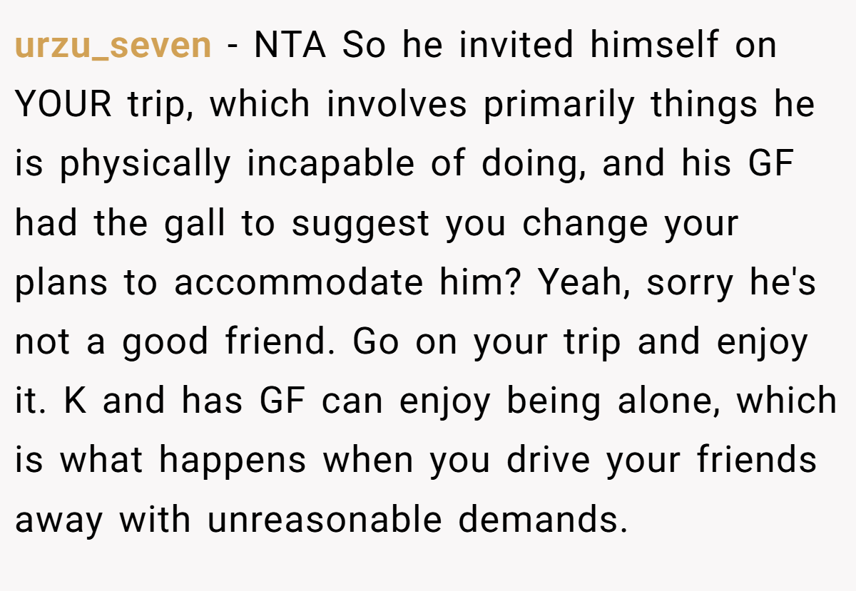 urzu_seven − NTA So he invited himself on YOUR trip, which involves primarily things he is physically incapable of doing, and his GF had the gall to suggest you change your plans to accommodate him? Yeah, sorry he's not a good friend. Go on your trip and enjoy it. K and has GF can enjoy being alone, which is what happens when you drive your friends away with unreasonable demands.