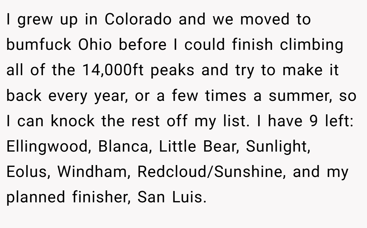 I grew up in Colorado and we moved to bumfuck Ohio before I could finish climbing all of the 14,000ft peaks and try to make it back every year, or a few times a summer, so I can knock the rest off my list. I have 9 left: Ellingwood, Blanca, Little Bear, Sunlight, Eolus, Windham, Redcloud/Sunshine, and my planned finisher, San Luis.