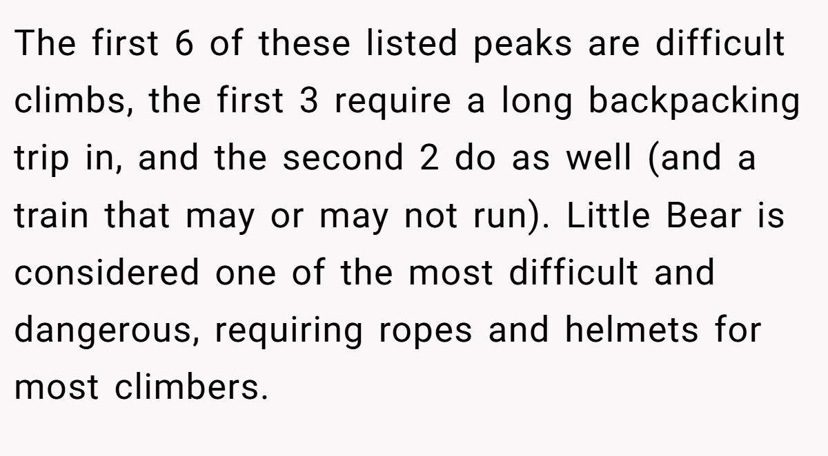 The first 6 of these listed peaks are difficult climbs, the first 3 require a long backpacking trip in, and the second 2 do as well (and a train that may or may not run). Little Bear is considered one of the most difficult and dangerous, requiring ropes and helmets for most climbers.