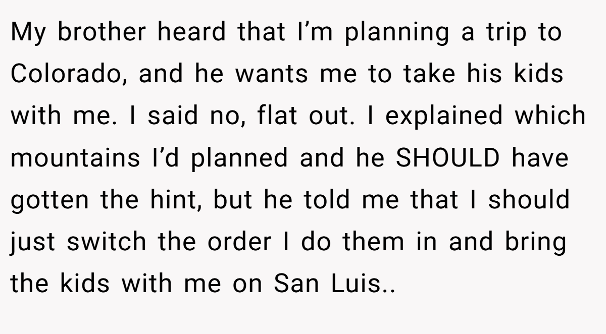 My brother heard that I’m planning a trip to Colorado, and he wants me to take his kids with me. I said no, flat out. I explained which mountains I’d planned and he SHOULD have gotten the hint, but he told me that I should just switch the order I do them in and bring the kids with me on San Luis..