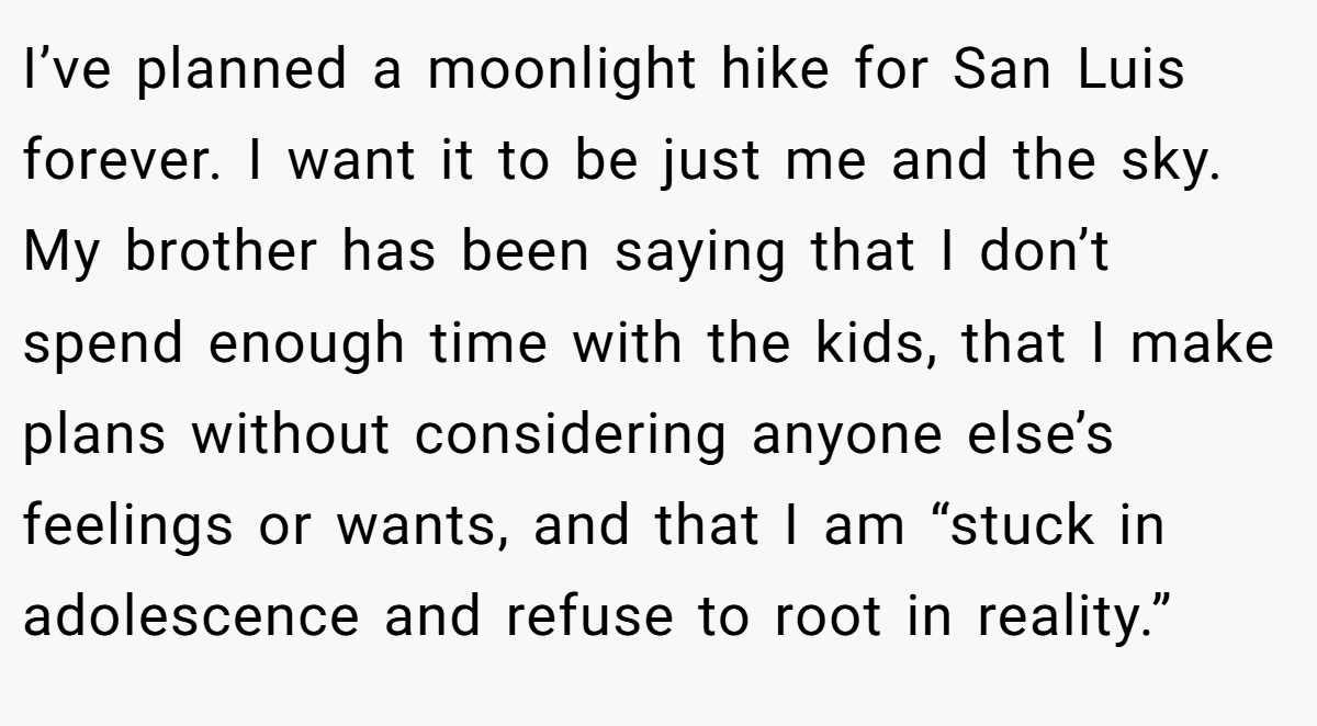 I’ve planned a moonlight hike for San Luis forever. I want it to be just me and the sky. My brother has been saying that I don’t spend enough time with the kids, that I make plans without considering anyone else’s feelings or wants, and that I am “stuck in adolescence and refuse to root in reality.”