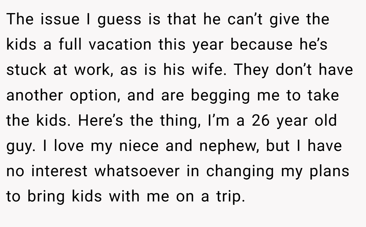 The issue I guess is that he can’t give the kids a full vacation this year because he’s stuck at work, as is his wife. They don’t have another option, and are begging me to take the kids. Here’s the thing, I’m a 26 year old guy. I love my niece and nephew, but I have no interest whatsoever in changing my plans to bring kids with me on a trip.