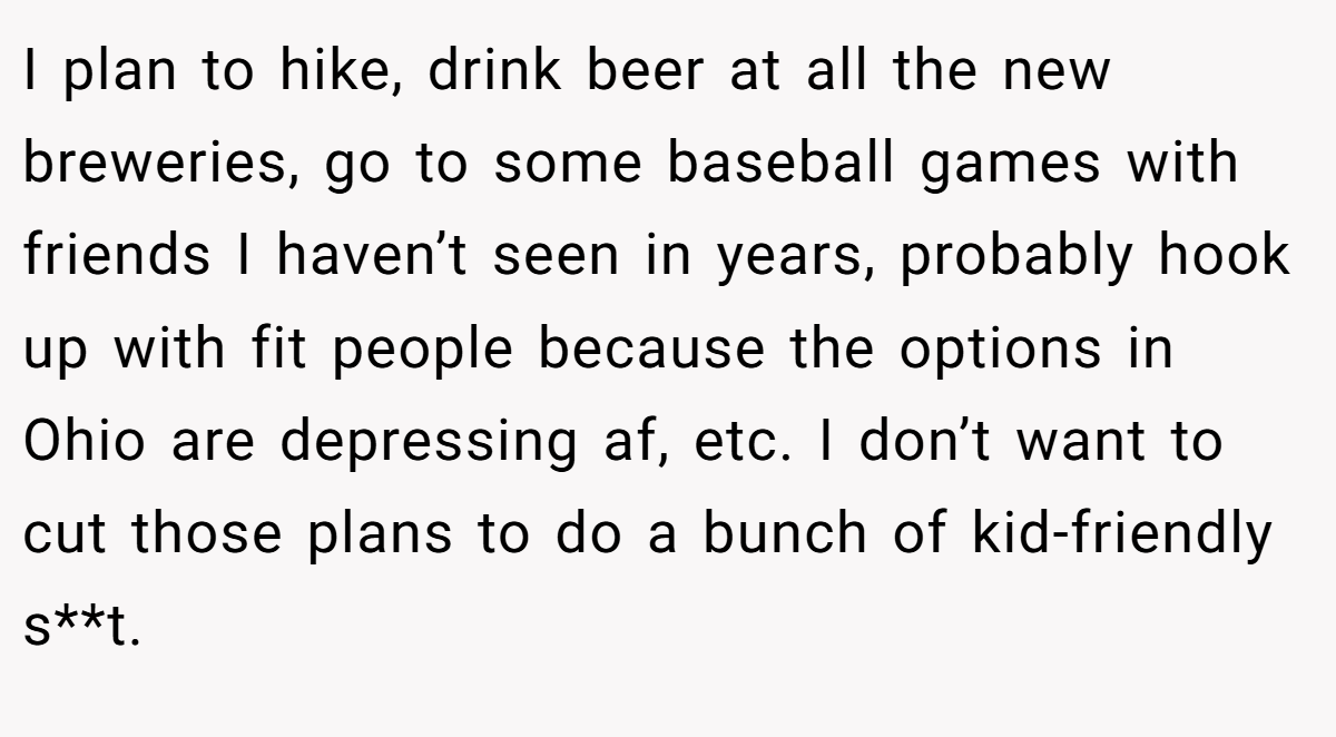 I plan to hike, drink beer at all the new breweries, go to some baseball games with friends I haven’t seen in years, probably hook up with fit people because the options in Ohio are depressing af, etc. I don’t want to cut those plans to do a bunch of kid-friendly s**t.