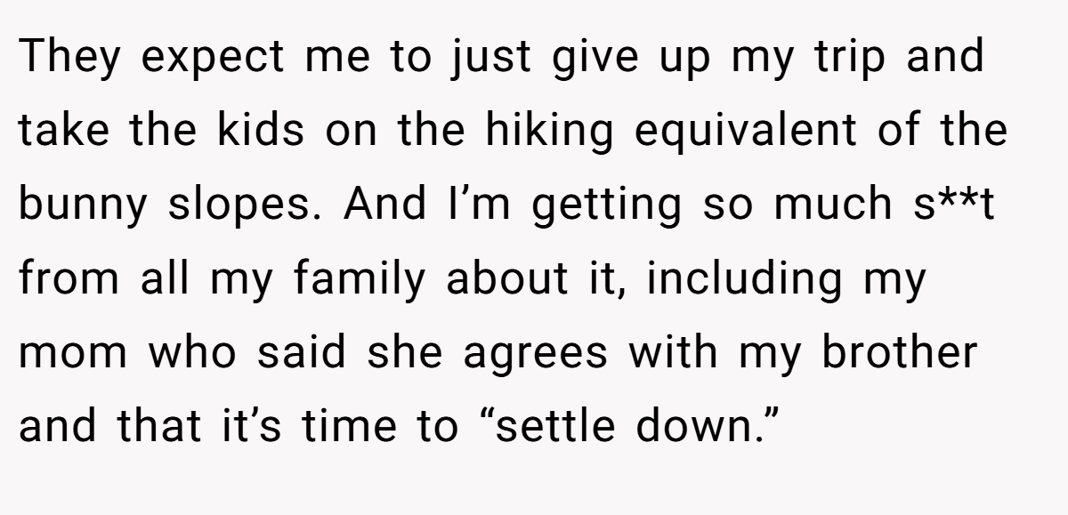 They expect me to just give up my trip and take the kids on the hiking equivalent of the bunny slopes. And I’m getting so much s**t from all my family about it, including my mom who said she agrees with my brother and that it’s time to “settle down.”