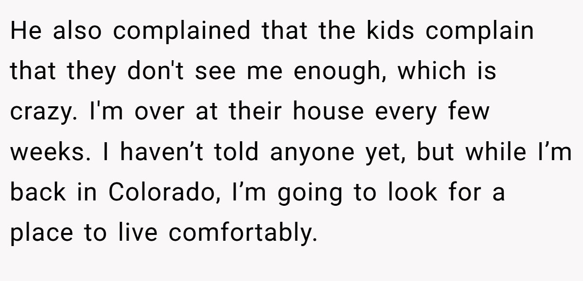 He also complained that the kids complain that they don't see me enough, which is crazy. I'm over at their house every few weeks. I haven’t told anyone yet, but while I’m back in Colorado, I’m going to look for a place to live comfortably.