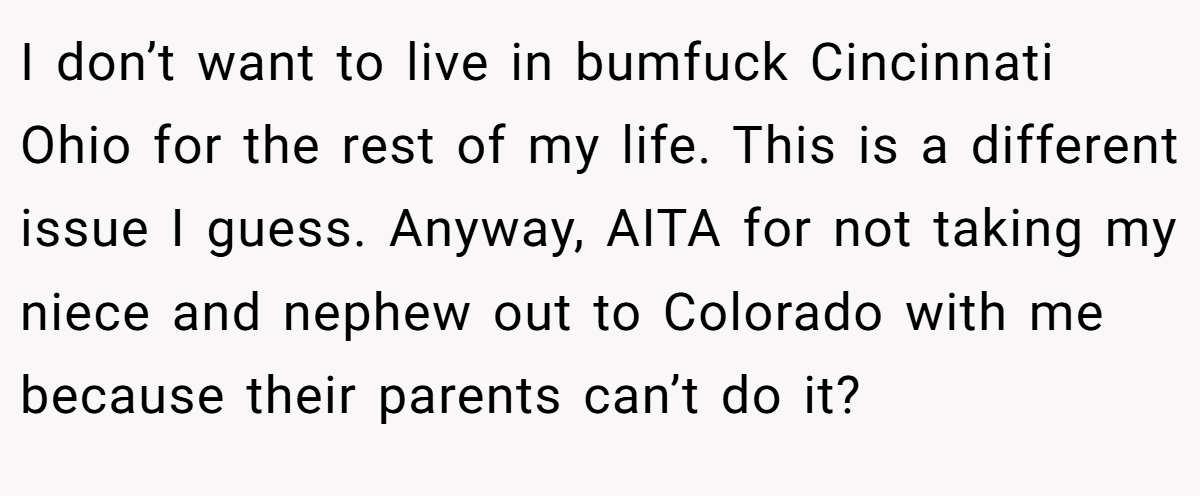 I don’t want to live in bumfuck Cincinnati Ohio for the rest of my life. This is a different issue I guess. Anyway, AITA for not taking my niece and nephew out to Colorado with me because their parents can’t do it?