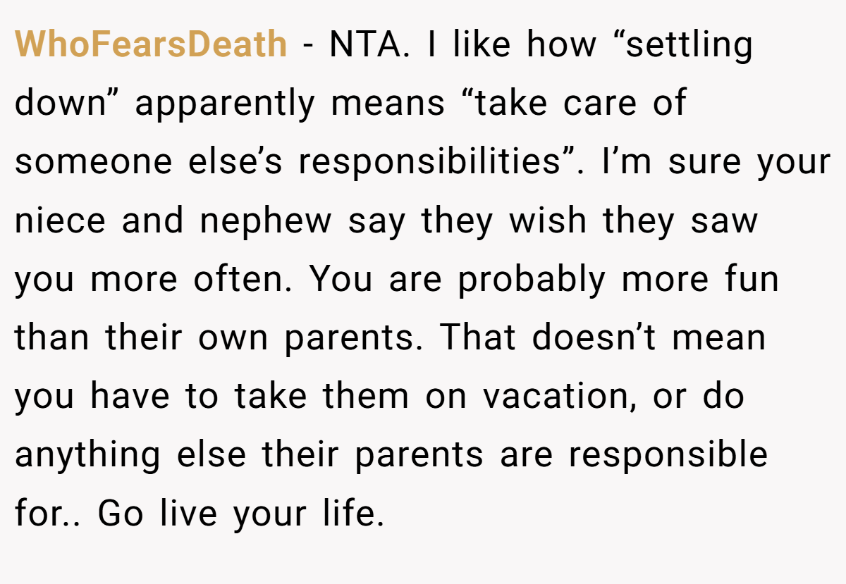 WhoFearsDeath − NTA. I like how “settling down” apparently means “take care of someone else’s responsibilities”. I’m sure your niece and nephew say they wish they saw you more often. You are probably more fun than their own parents. That doesn’t mean you have to take them on vacation, or do anything else their parents are responsible for.. Go live your life.