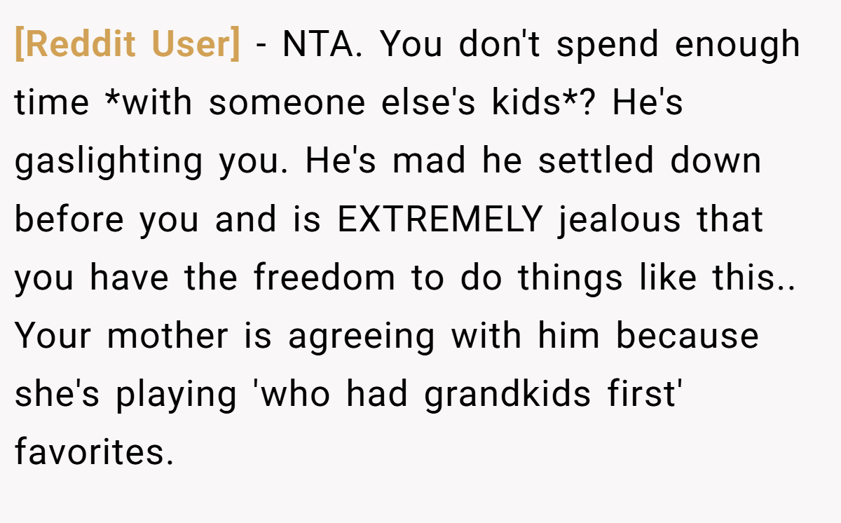 [Reddit User] − NTA. You don't spend enough time *with someone else's kids*? He's gaslighting you. He's mad he settled down before you and is EXTREMELY jealous that you have the freedom to do things like this.. Your mother is agreeing with him because she's playing 'who had grandkids first' favorites.