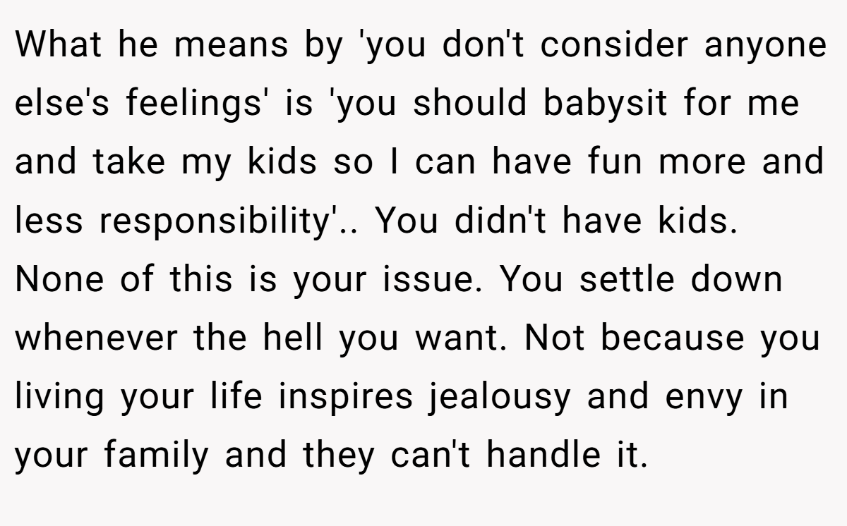 What he means by 'you don't consider anyone else's feelings' is 'you should babysit for me and take my kids so I can have fun more and less responsibility'.. You didn't have kids. None of this is your issue. You settle down whenever the hell you want. Not because you living your life inspires jealousy and envy in your family and they can't handle it.