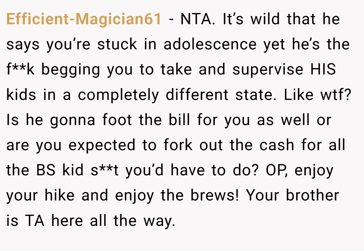 Efficient-Magician61 − NTA. It’s wild that he says you’re stuck in adolescence yet he’s the f**k begging you to take and supervise HIS kids in a completely different state. Like wtf? Is he gonna foot the bill for you as well or are you expected to fork out the cash for all the BS kid s**t you’d have to do? OP, enjoy your hike and enjoy the brews! Your brother is TA here all the way.