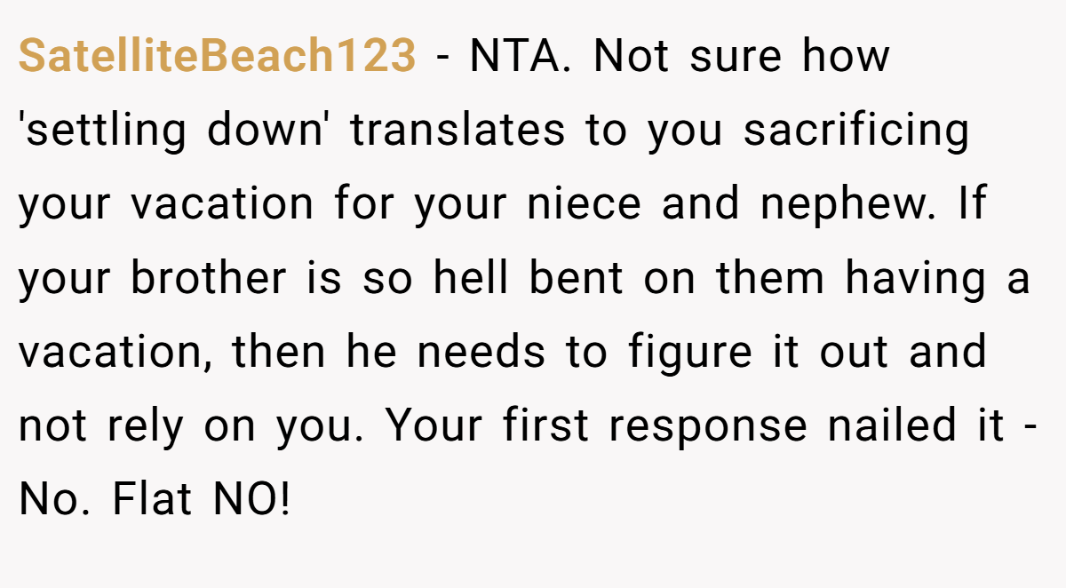 SatelliteBeach123 − NTA. Not sure how 'settling down' translates to you sacrificing your vacation for your niece and nephew. If your brother is so hell bent on them having a vacation, then he needs to figure it out and not rely on you. Your first response nailed it - No. Flat NO!