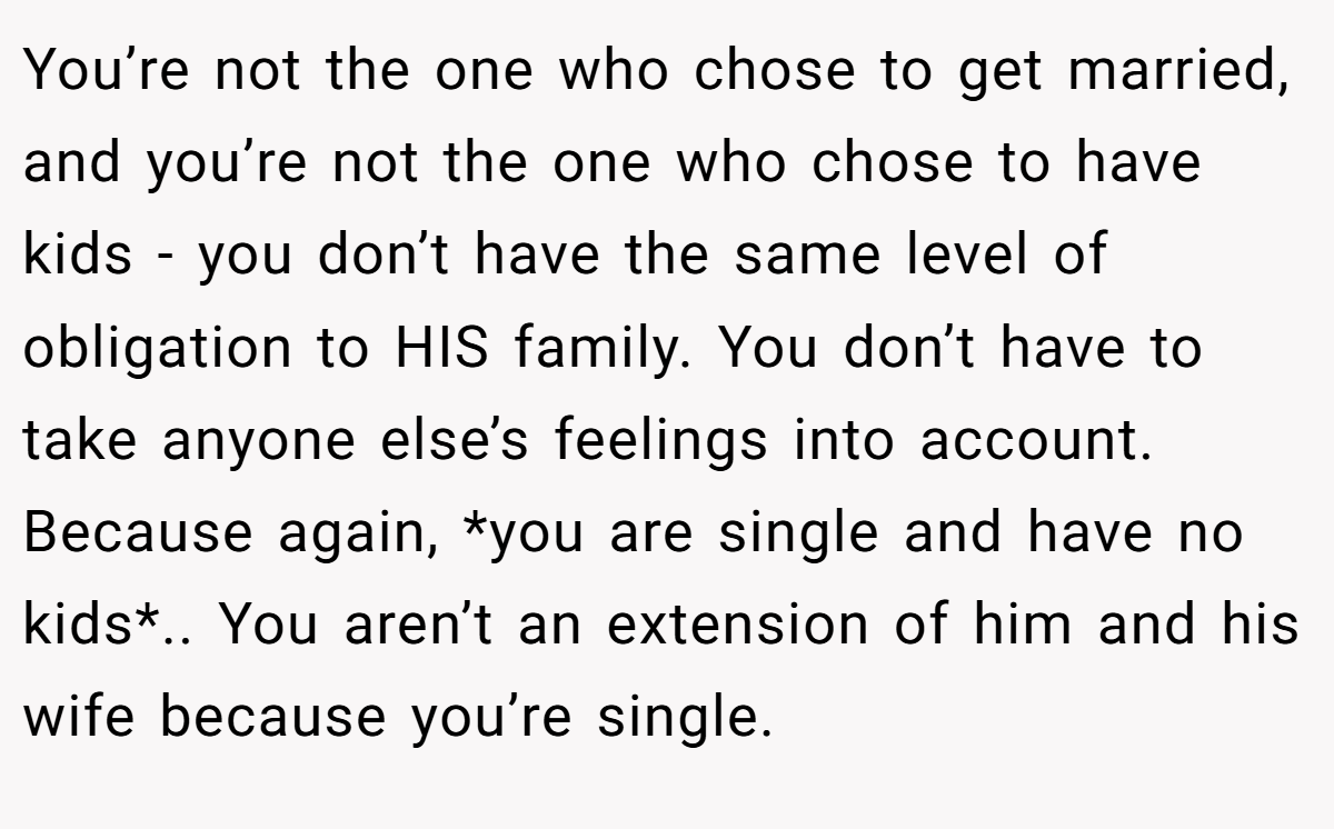 You’re not the one who chose to get married, and you’re not the one who chose to have kids - you don’t have the same level of obligation to HIS family. You don’t have to take anyone else’s feelings into account. Because again, *you are single and have no kids*.. You aren’t an extension of him and his wife because you’re single.
