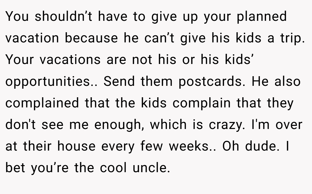 You shouldn’t have to give up your planned vacation because he can’t give his kids a trip. Your vacations are not his or his kids’ opportunities.. Send them postcards. He also complained that the kids complain that they don't see me enough, which is crazy. I'm over at their house every few weeks.. Oh dude. I bet you’re the cool uncle.