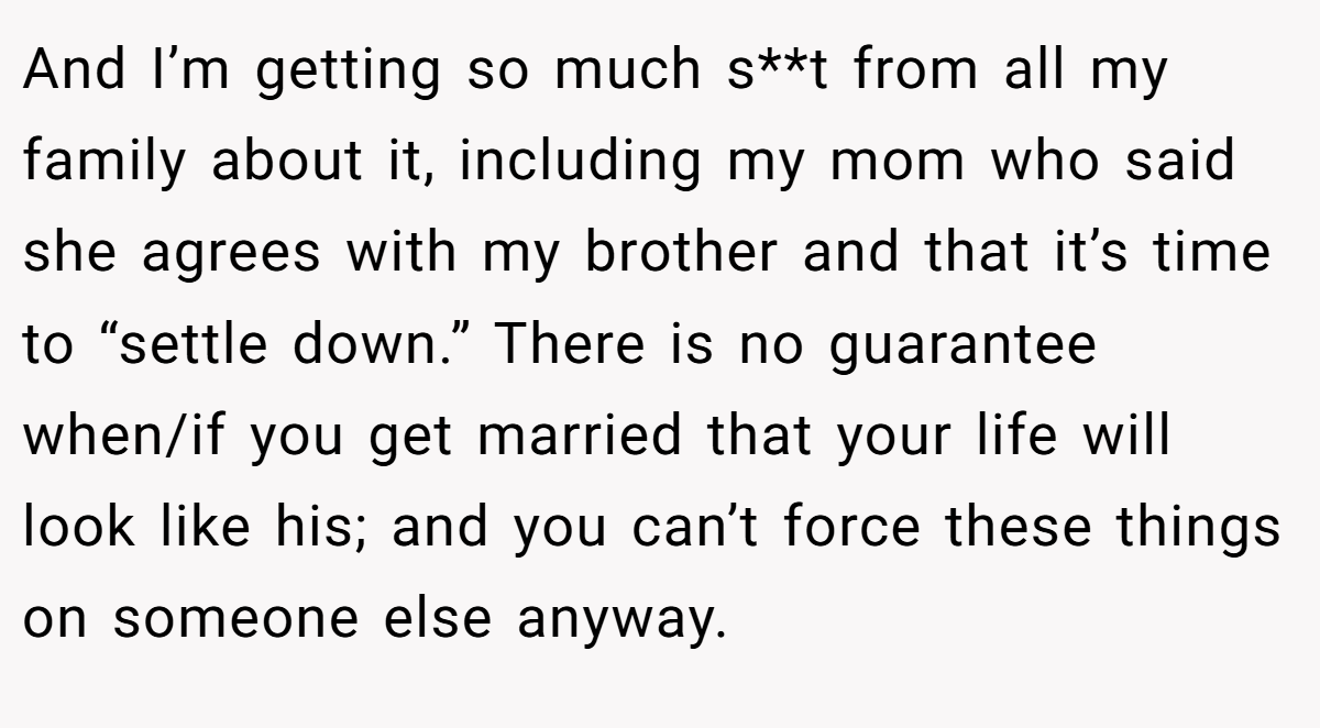 And I’m getting so much s**t from all my family about it, including my mom who said she agrees with my brother and that it’s time to “settle down.” There is no guarantee when/if you get married that your life will look like his; and you can’t force these things on someone else anyway.