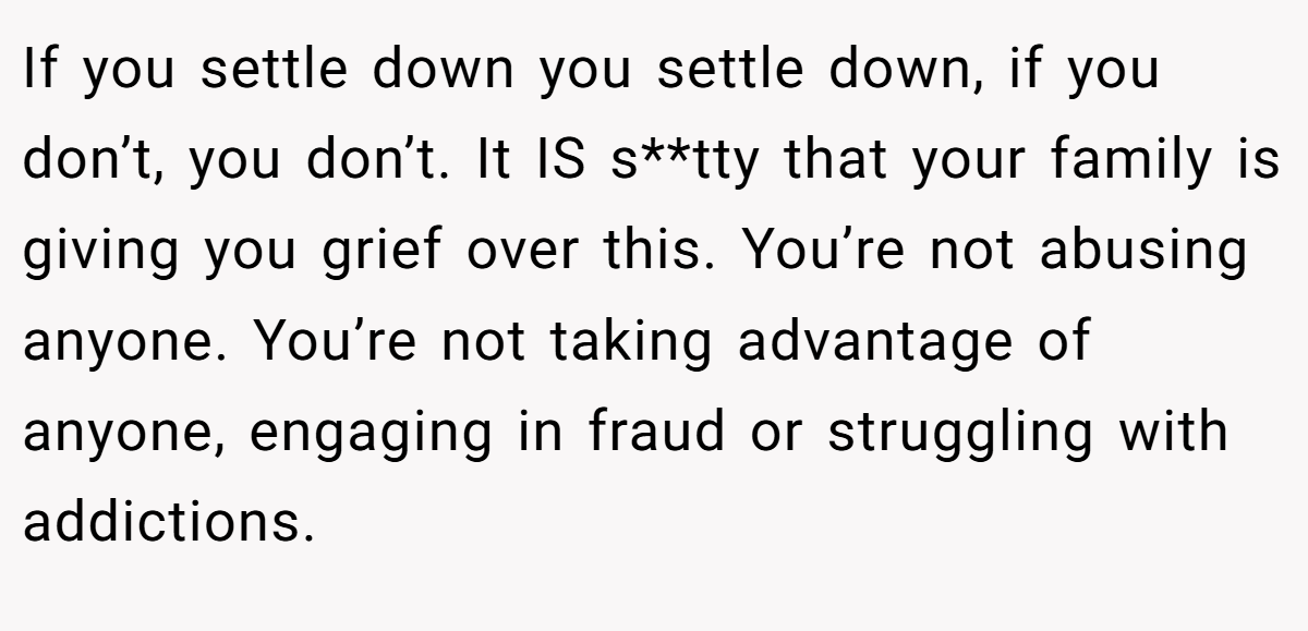 If you settle down you settle down, if you don’t, you don’t. It IS s**tty that your family is giving you grief over this. You’re not abusing anyone. You’re not taking advantage of anyone, engaging in fraud or struggling with addictions.