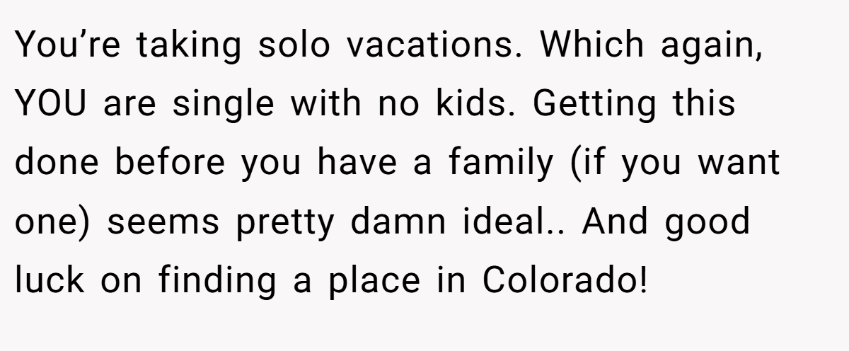 You’re taking solo vacations. Which again, YOU are single with no kids. Getting this done before you have a family (if you want one) seems pretty damn ideal.. And good luck on finding a place in Colorado!