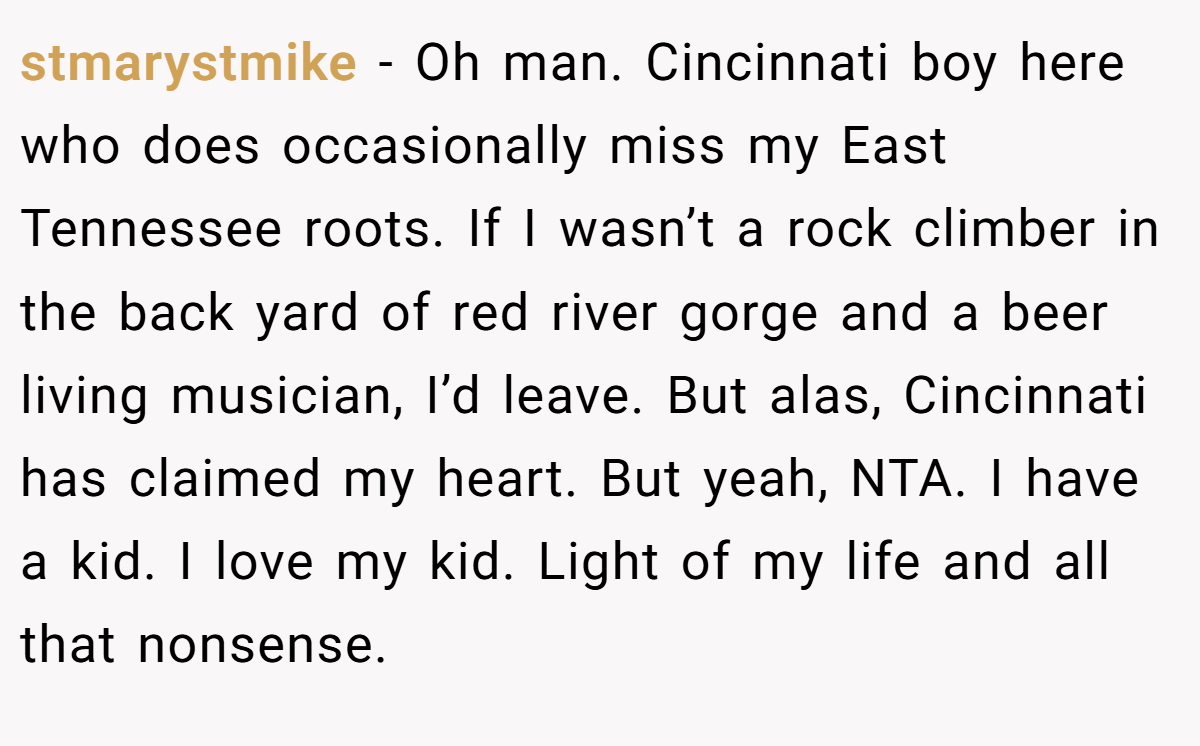 stmarystmike − Oh man. Cincinnati boy here who does occasionally miss my East Tennessee roots. If I wasn’t a rock climber in the back yard of red river gorge and a beer living musician, I’d leave. But alas, Cincinnati has claimed my heart. But yeah, NTA. I have a kid. I love my kid. Light of my life and all that nonsense.