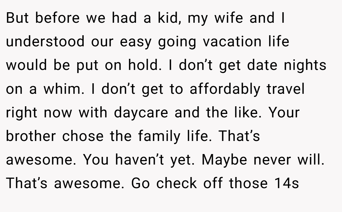 But before we had a kid, my wife and I understood our easy going vacation life would be put on hold. I don’t get date nights on a whim. I don’t get to affordably travel right now with daycare and the like. Your brother chose the family life. That’s awesome. You haven’t yet. Maybe never will. That’s awesome. Go check off those 14s