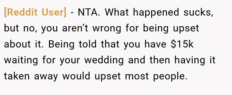[Reddit User] − NTA. What happened sucks, but no, you aren’t wrong for being upset about it. Being told that you have $15k waiting for your wedding and then having it taken away would upset most people.
