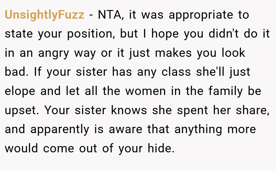 UnsightlyFuzz − NTA, it was appropriate to state your position, but I hope you didn't do it in an angry way or it just makes you look bad. If your sister has any class she'll just elope and let all the women in the family be upset. Your sister knows she spent her share, and apparently is aware that anything more would come out of your hide.