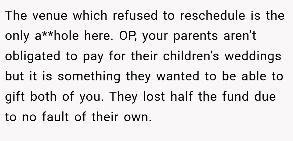 The venue which refused to reschedule is the only a**hole here. OP, your parents aren’t obligated to pay for their children’s weddings but it is something they wanted to be able to gift both of you. They lost half the fund due to no fault of their own.