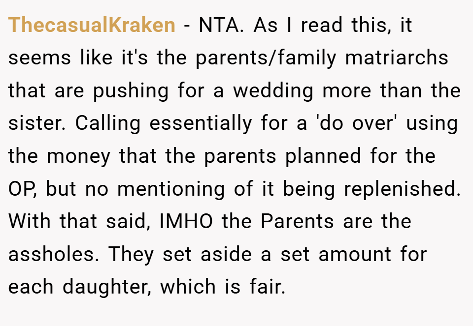 ThecasualKraken − NTA. As I read this, it seems like it's the parents/family matriarchs that are pushing for a wedding more than the sister. Calling essentially for a 'do over' using the money that the parents planned for the OP, but no mentioning of it being replenished. With that said, IMHO the Parents are the assholes. They set aside a set amount for each daughter, which is fair.